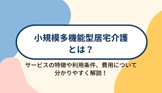 小規模多機能型居宅介護とは？サービスの特徴や利用条件、利用する場合の費用について分かりやすく解説！