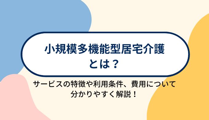 小規模多機能型居宅介護とは？サービスの特徴や利用条件、利用する場合の費用について分かりやすく解説！