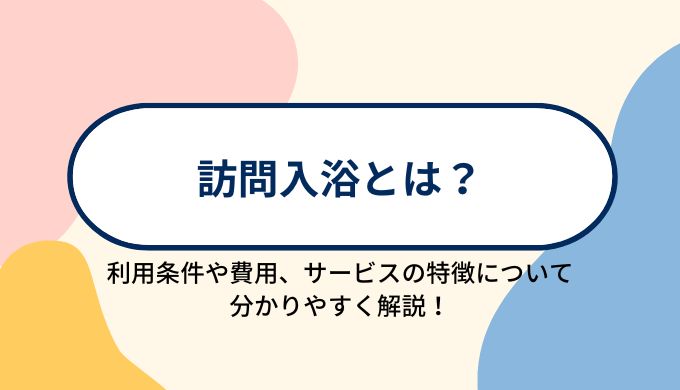 訪問入浴とは？利用条件やサービスの特徴、利用にかかる費用について分かりやすく解説！