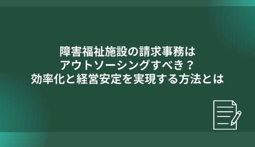 障害福祉施設の請求事務はアウトソーシングすべき？効率化と経営安定を実現する方法